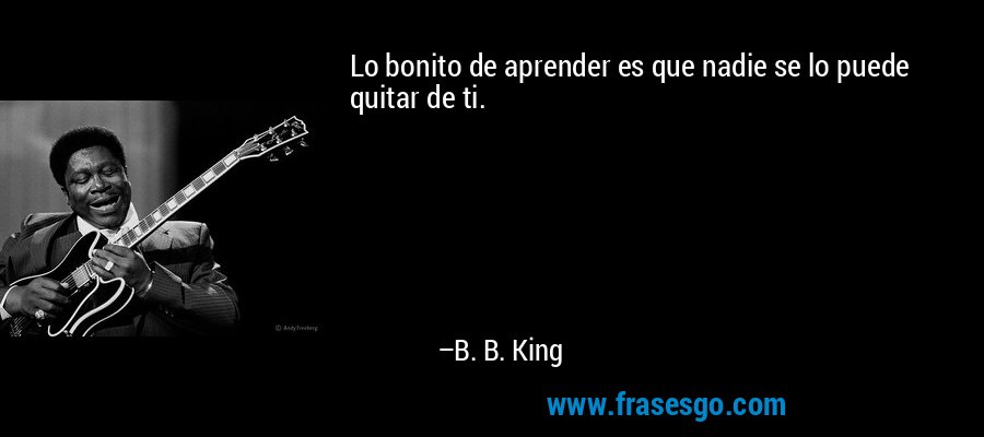 Lo bonito de aprender es que nadie se lo puede quitar de ti.... - B. B. King