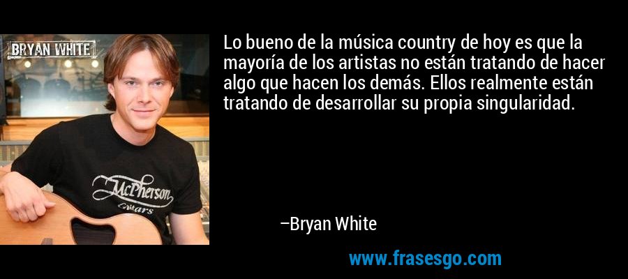 Lo bueno de la música country de hoy es que la mayoría de los artistas no están tratando de hacer algo que hacen los demás. Ellos realmente están tratando de desarrollar su propia singularidad. – Bryan White