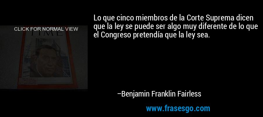 Lo que cinco miembros de la Corte Suprema dicen que la ley se puede ser algo muy diferente de lo que el Congreso pretendía que la ley sea. – Benjamin Franklin Fairless