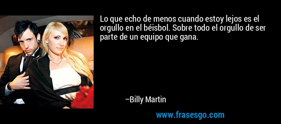 Lo que echo de menos cuando estoy lejos es el orgullo en el béisbol. Sobre todo el orgullo de ser parte de un equipo que gana. – Billy Martin