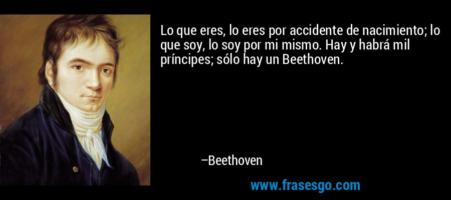 Lo que eres, lo eres por accidente de nacimiento; lo que soy, lo soy por mi mismo. Hay y habrá mil príncipes; sólo hay un Beethoven. – Beethoven