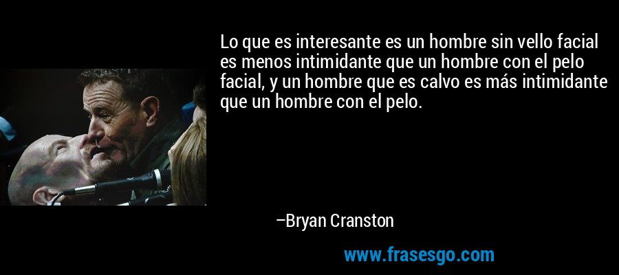 Lo que es interesante es un hombre sin vello facial es menos intimidante que un hombre con el pelo facial, y un hombre que es calvo es más intimidante que un hombre con el pelo. – Bryan Cranston