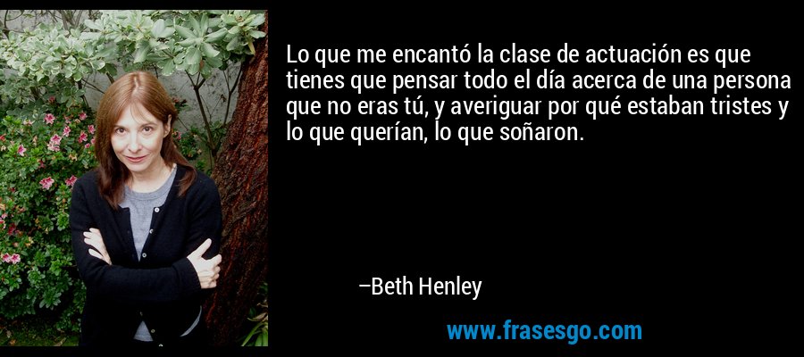 Lo que me encantó la clase de actuación es que tienes que pensar todo el día acerca de una persona que no eras tú, y averiguar por qué estaban tristes y lo que querían, lo que soñaron. – Beth Henley