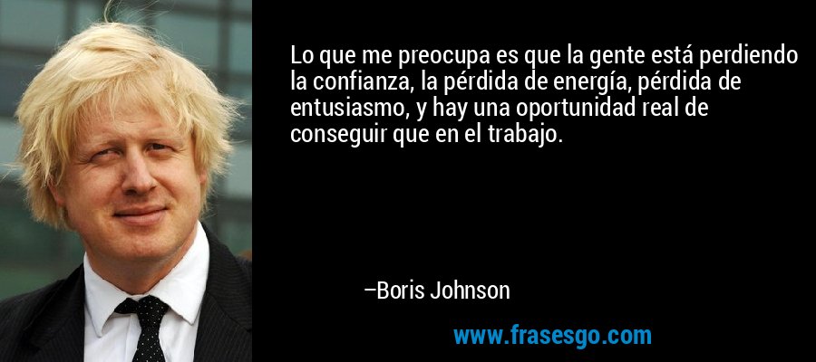 Lo que me preocupa es que la gente está perdiendo la confianza, la pérdida de energía, pérdida de entusiasmo, y hay una oportunidad real de conseguir que en el trabajo. – Boris Johnson
