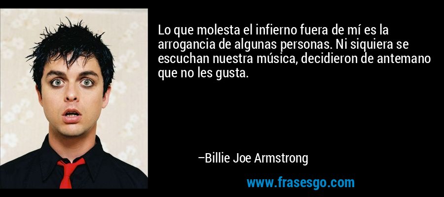 Lo que molesta el infierno fuera de mí es la arrogancia de algunas personas. Ni siquiera se escuchan nuestra música, decidieron de antemano que no les gusta. – Billie Joe Armstrong