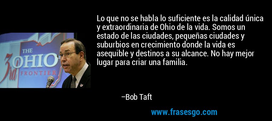 Lo que no se habla lo suficiente es la calidad única y extraordinaria de Ohio de la vida. Somos un estado de las ciudades, pequeñas ciudades y suburbios en crecimiento donde la vida es asequible y destinos a su alcance. No hay mejor lugar para criar una familia. – Bob Taft
