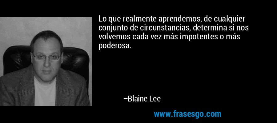 Lo que realmente aprendemos, de cualquier conjunto de circunstancias, determina si nos volvemos cada vez más impotentes o más poderosa. – Blaine Lee