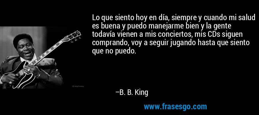 Lo que siento hoy en día, siempre y cuando mi salud es buena y puedo manejarme bien y la gente todavía vienen a mis conciertos, mis CDs siguen comprando, voy a seguir jugando hasta que siento que no puedo. – B. B. King