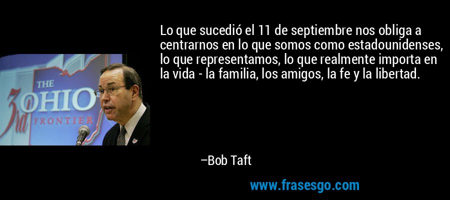 Lo que sucedió el 11 de septiembre nos obliga a centrarnos en lo que somos como estadounidenses, lo que representamos, lo que realmente importa en la vida - la familia, los amigos, la fe y la libertad. – Bob Taft