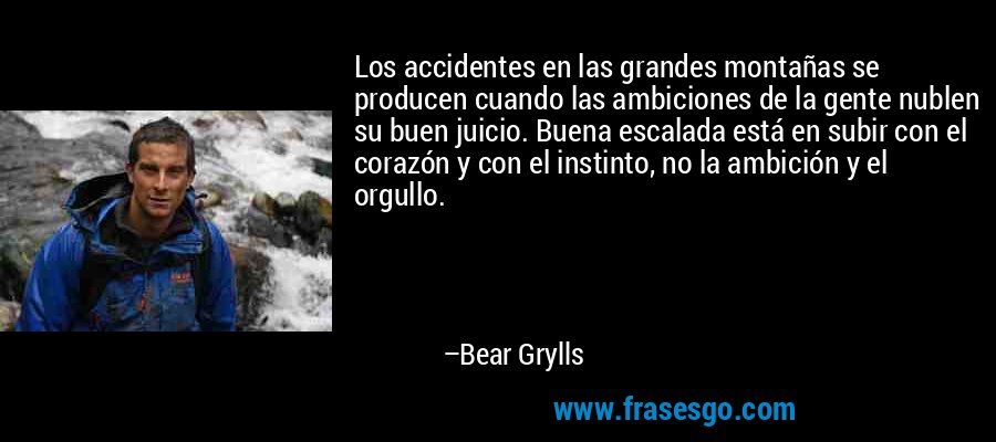 Los accidentes en las grandes montañas se producen cuando las ambiciones de la gente nublen su buen juicio. Buena escalada está en subir con el corazón y con el instinto, no la ambición y el orgullo. – Bear Grylls