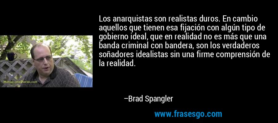 Los anarquistas son realistas duros. En cambio aquellos que tienen esa fijación con algún tipo de gobierno ideal, que en realidad no es más que una banda criminal con bandera, son los verdaderos soñadores idealistas sin una firme comprensión de la realidad. – Brad Spangler