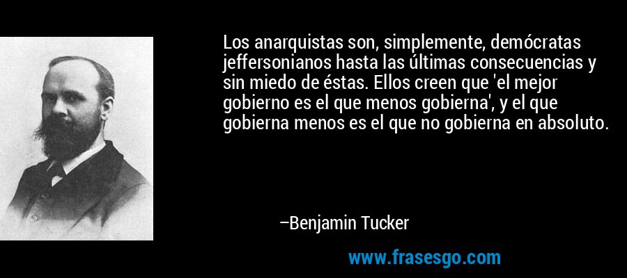 Los anarquistas son, simplemente, demócratas jeffersonianos hasta las últimas consecuencias y sin miedo de éstas. Ellos creen que 'el mejor gobierno es el que menos gobierna', y el que gobierna menos es el que no gobierna en absoluto. – Benjamin Tucker