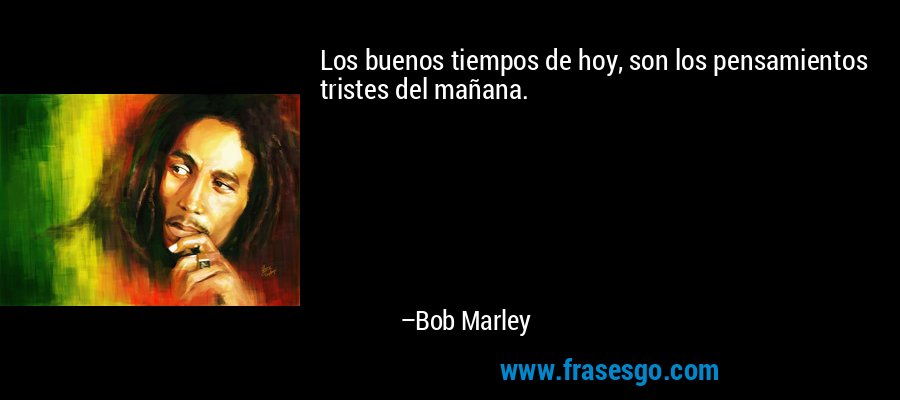 Los buenos tiempos de hoy, son los pensamientos tristes del mañana. – Bob Marley