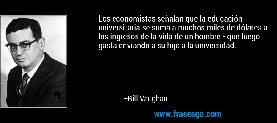 Los economistas señalan que la educación universitaria se suma a muchos miles de dólares a los ingresos de la vida de un hombre - que luego gasta enviando a su hijo a la universidad. – Bill Vaughan
