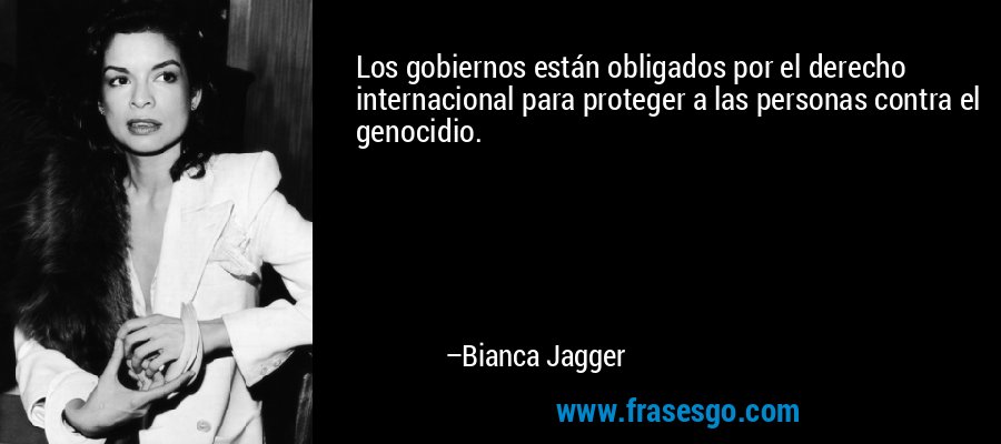 Los gobiernos están obligados por el derecho internacional para proteger a las personas contra el genocidio. – Bianca Jagger