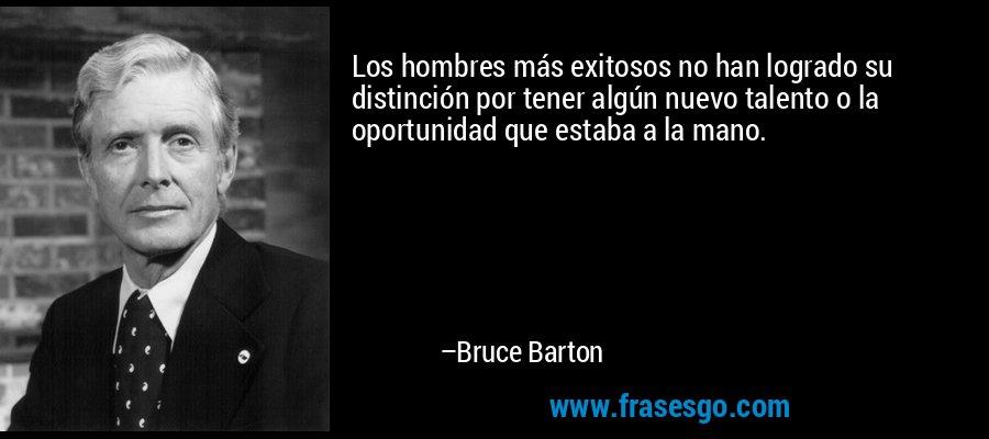 Los hombres más exitosos no han logrado su distinción por tener algún nuevo talento o la oportunidad que estaba a la mano. – Bruce Barton