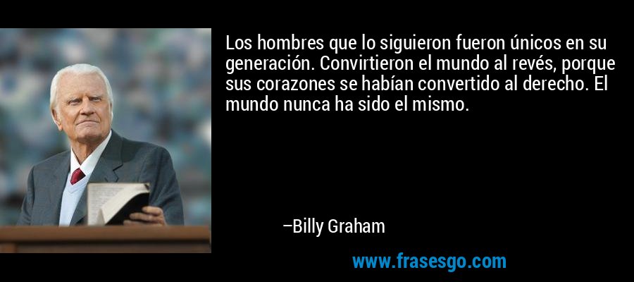 Los hombres que lo siguieron fueron únicos en su generación. Convirtieron el mundo al revés, porque sus corazones se habían convertido al derecho. El mundo nunca ha sido el mismo. – Billy Graham