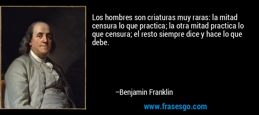 Los hombres son criaturas muy raras: la mitad censura lo que practica; la otra mitad practica lo que censura; el resto siempre dice y hace lo que debe. – Benjamin Franklin