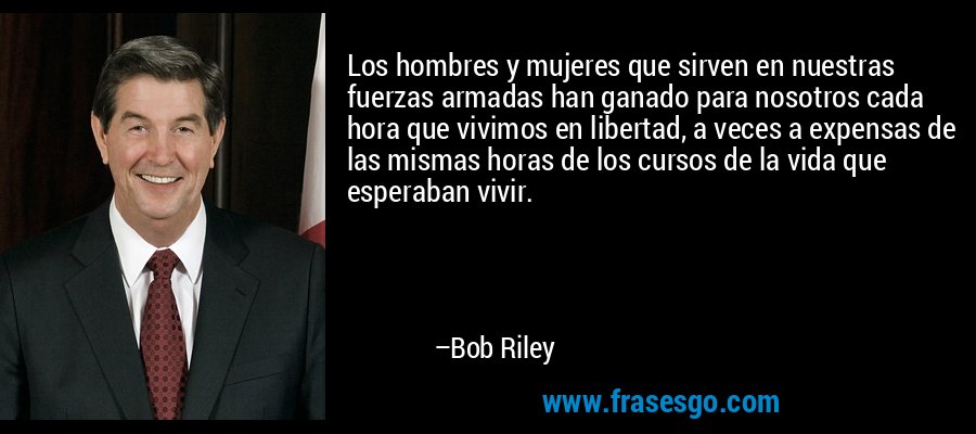 Los hombres y mujeres que sirven en nuestras fuerzas armadas han ganado para nosotros cada hora que vivimos en libertad, a veces a expensas de las mismas horas de los cursos de la vida que esperaban vivir. – Bob Riley