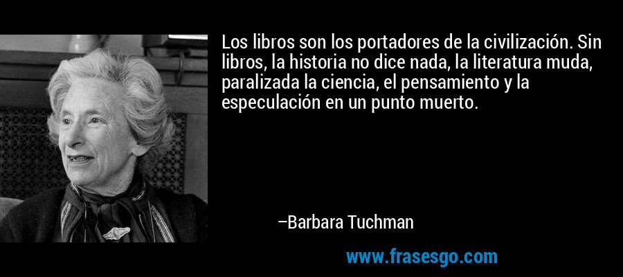 Los libros son los portadores de la civilización. Sin libros, la historia no dice nada, la literatura muda, paralizada la ciencia, el pensamiento y la especulación en un punto muerto. – Barbara Tuchman