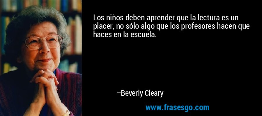 Los niños deben aprender que la lectura es un placer, no sólo algo que los profesores hacen que haces en la escuela. – Beverly Cleary