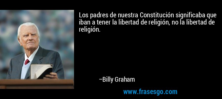 Los padres de nuestra Constitución significaba que iban a tener la libertad de religión, no la libertad de religión. – Billy Graham