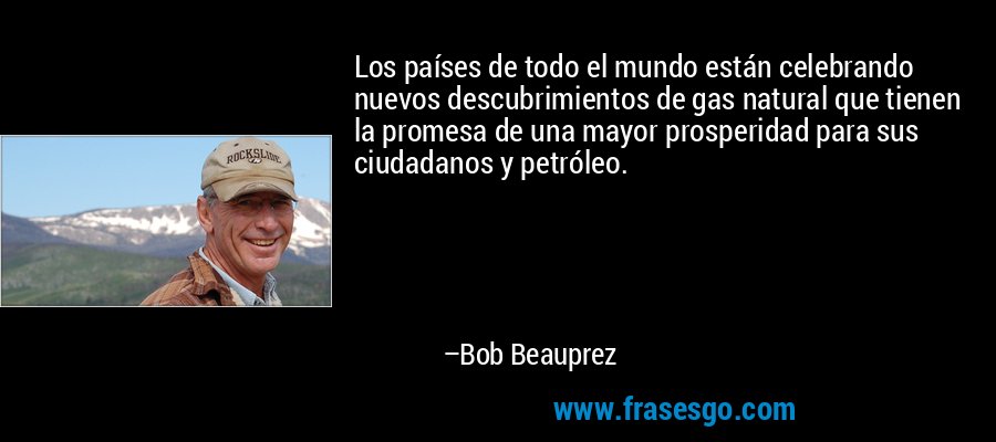 Los países de todo el mundo están celebrando nuevos descubrimientos de gas natural que tienen la promesa de una mayor prosperidad para sus ciudadanos y petróleo. – Bob Beauprez