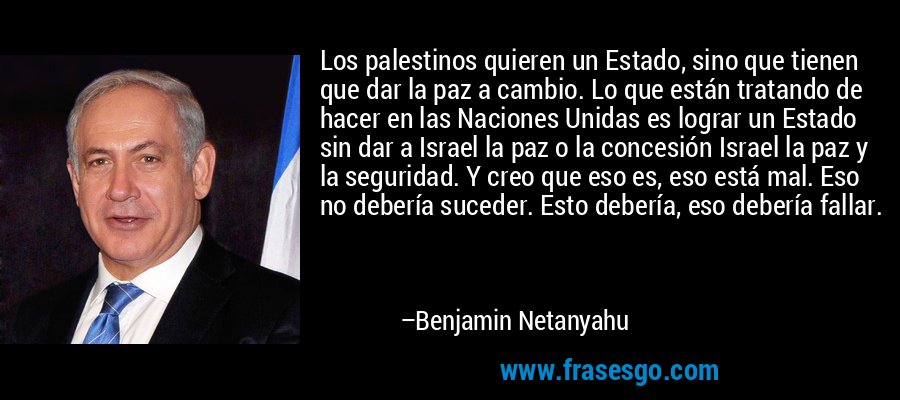 Los palestinos quieren un Estado, sino que tienen que dar la paz a cambio. Lo que están tratando de hacer en las Naciones Unidas es lograr un Estado sin dar a Israel la paz o la concesión Israel la paz y la seguridad. Y creo que eso es, eso está mal. Eso no debería suceder. Esto debería, eso debería fallar. – Benjamin Netanyahu