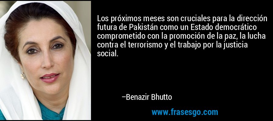 Los próximos meses son cruciales para la dirección futura de Pakistán como un Estado democrático comprometido con la promoción de la paz, la lucha contra el terrorismo y el trabajo por la justicia social. – Benazir Bhutto