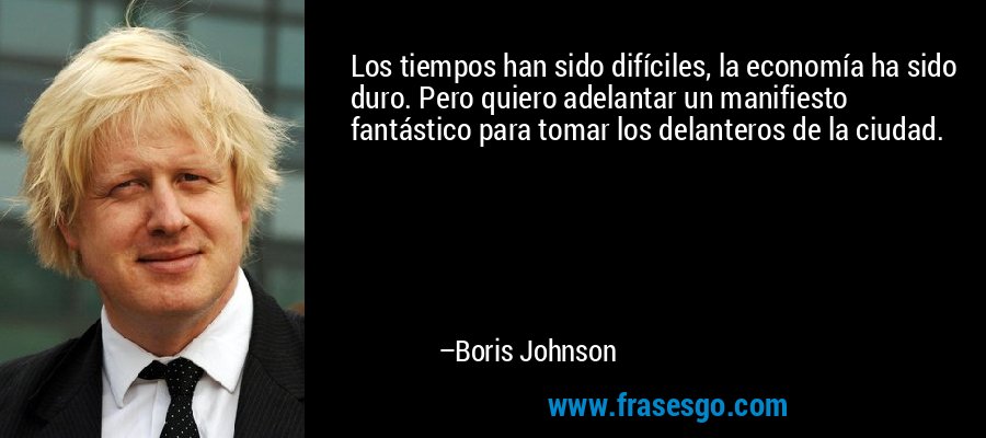 Los tiempos han sido difíciles, la economía ha sido duro. Pero quiero adelantar un manifiesto fantástico para tomar los delanteros de la ciudad. – Boris Johnson