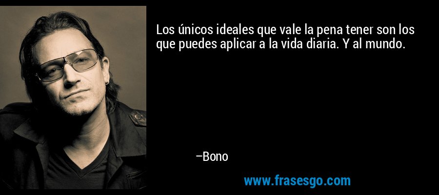 Los únicos ideales que vale la pena tener son los que puedes aplicar a la vida diaria. Y al mundo. – Bono