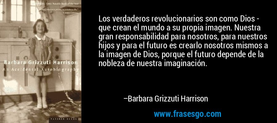 Los verdaderos revolucionarios son como Dios - que crean el mundo a su propia imagen. Nuestra gran responsabilidad para nosotros, para nuestros hijos y para el futuro es crearlo nosotros mismos a la imagen de Dios, porque el futuro depende de la nobleza de nuestra imaginación. – Barbara Grizzuti Harrison