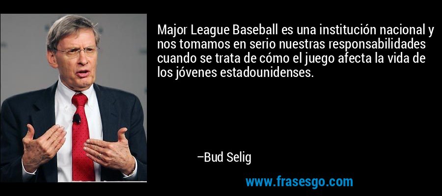 Major League Baseball es una institución nacional y nos tomamos en serio nuestras responsabilidades cuando se trata de cómo el juego afecta la vida de los jóvenes estadounidenses. – Bud Selig