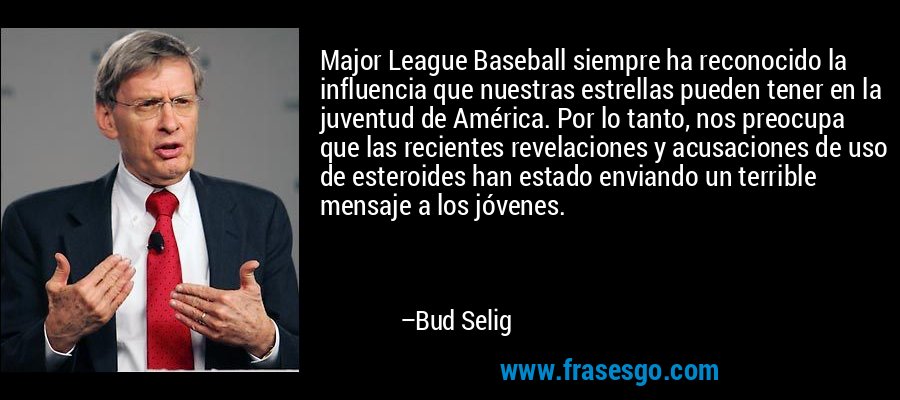 Major League Baseball siempre ha reconocido la influencia que nuestras estrellas pueden tener en la juventud de América. Por lo tanto, nos preocupa que las recientes revelaciones y acusaciones de uso de esteroides han estado enviando un terrible mensaje a los jóvenes. – Bud Selig