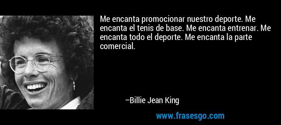 Me encanta promocionar nuestro deporte. Me encanta el tenis de base. Me encanta entrenar. Me encanta todo el deporte. Me encanta la parte comercial. – Billie Jean King