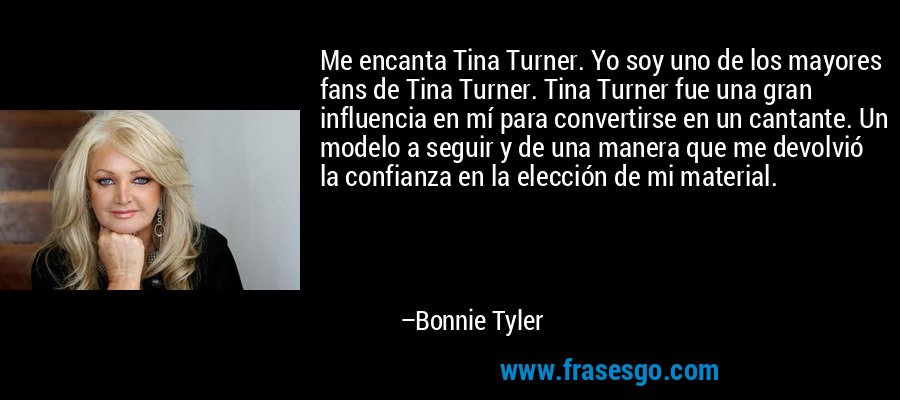Me encanta Tina Turner. Yo soy uno de los mayores fans de Tina Turner. Tina Turner fue una gran influencia en mí para convertirse en un cantante. Un modelo a seguir y de una manera que me devolvió la confianza en la elección de mi material. – Bonnie Tyler