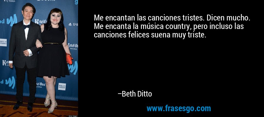 Me encantan las canciones tristes. Dicen mucho. Me encanta la música country, pero incluso las canciones felices suena muy triste. – Beth Ditto