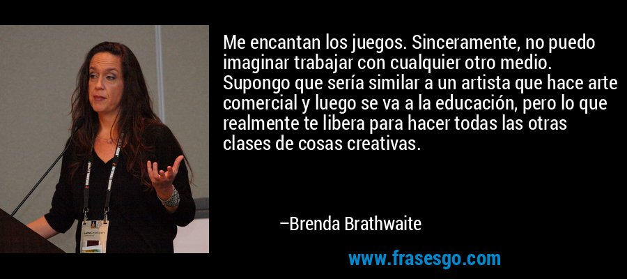 Me encantan los juegos. Sinceramente, no puedo imaginar trabajar con cualquier otro medio. Supongo que sería similar a un artista que hace arte comercial y luego se va a la educación, pero lo que realmente te libera para hacer todas las otras clases de cosas creativas. – Brenda Brathwaite