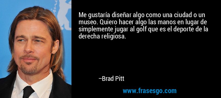 Me gustaría diseñar algo como una ciudad o un museo. Quiero hacer algo las manos en lugar de simplemente jugar al golf que es el deporte de la derecha religiosa. – Brad Pitt