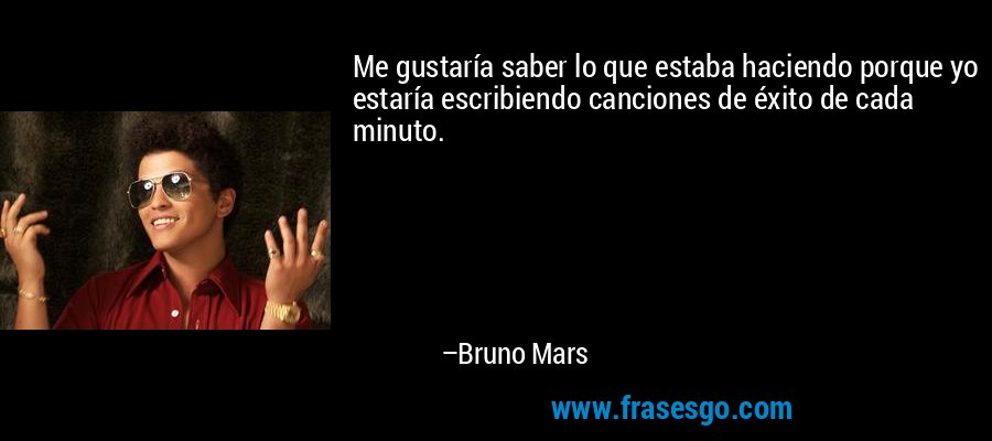 Me gustaría saber lo que estaba haciendo porque yo estaría escribiendo canciones de éxito de cada minuto. – Bruno Mars