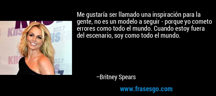 Me gustaría ser llamado una inspiración para la gente, no es un modelo a seguir - porque yo cometo errores como todo el mundo. Cuando estoy fuera del escenario, soy como todo el mundo. – Britney Spears