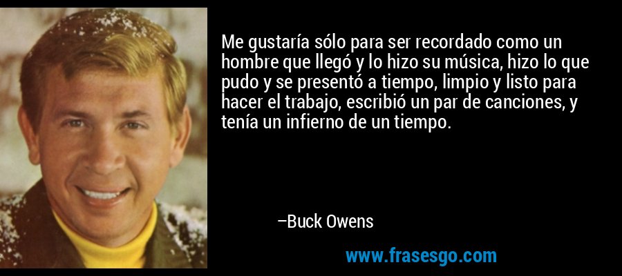 Me gustaría sólo para ser recordado como un hombre que llegó y lo hizo su música, hizo lo que pudo y se presentó a tiempo, limpio y listo para hacer el trabajo, escribió un par de canciones, y tenía un infierno de un tiempo. – Buck Owens