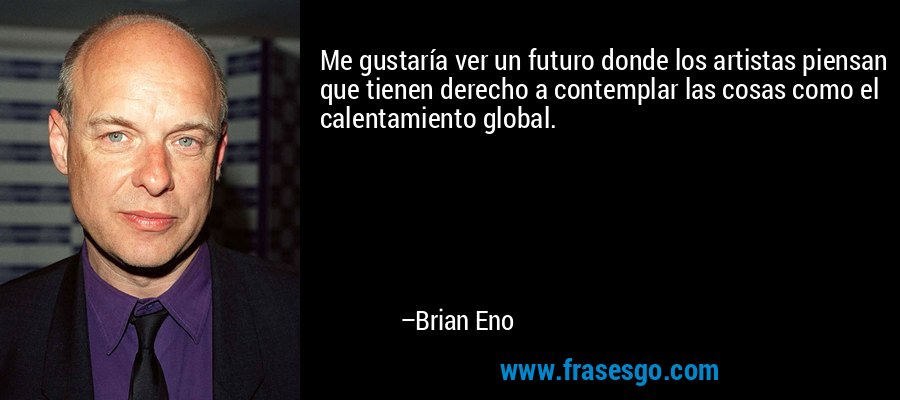 Me gustaría ver un futuro donde los artistas piensan que tienen derecho a contemplar las cosas como el calentamiento global. – Brian Eno