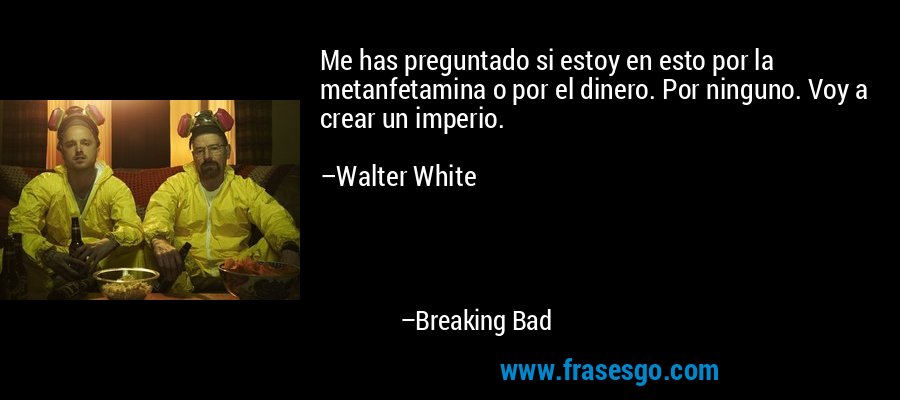 Me has preguntado si estoy en esto por la metanfetamina o por el dinero. Por ninguno. Voy a crear un imperio.

–Walter White – Breaking Bad