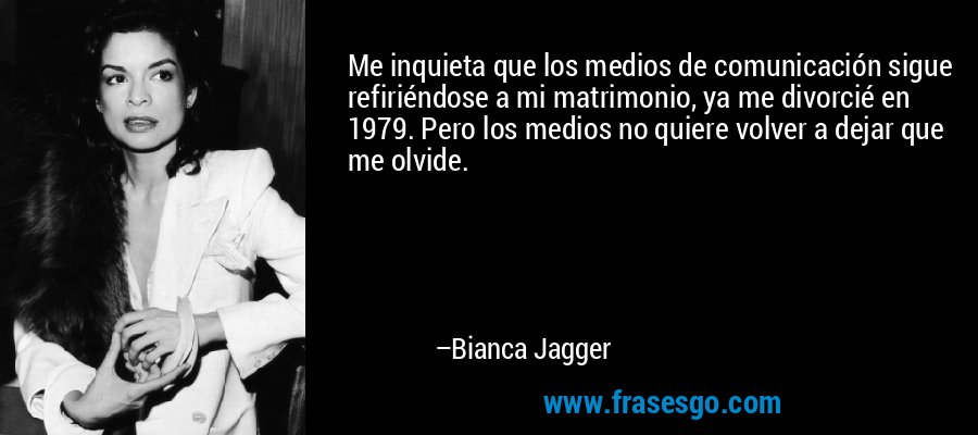 Me inquieta que los medios de comunicación sigue refiriéndose a mi matrimonio, ya me divorcié en 1979. Pero los medios no quiere volver a dejar que me olvide. – Bianca Jagger