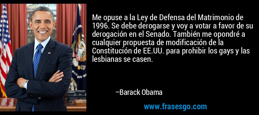 Me opuse a la Ley de Defensa del Matrimonio de 1996. Se debe derogarse y voy a votar a favor de su derogación en el Senado. También me opondré a cualquier propuesta de modificación de la Constitución de EE.UU. para prohibir los gays y las lesbianas se casen. – Barack Obama