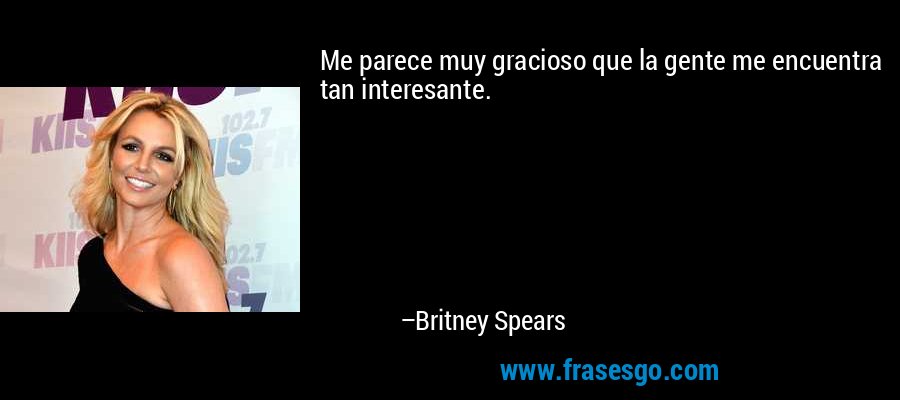 Me parece muy gracioso que la gente me encuentra tan interesante. – Britney Spears