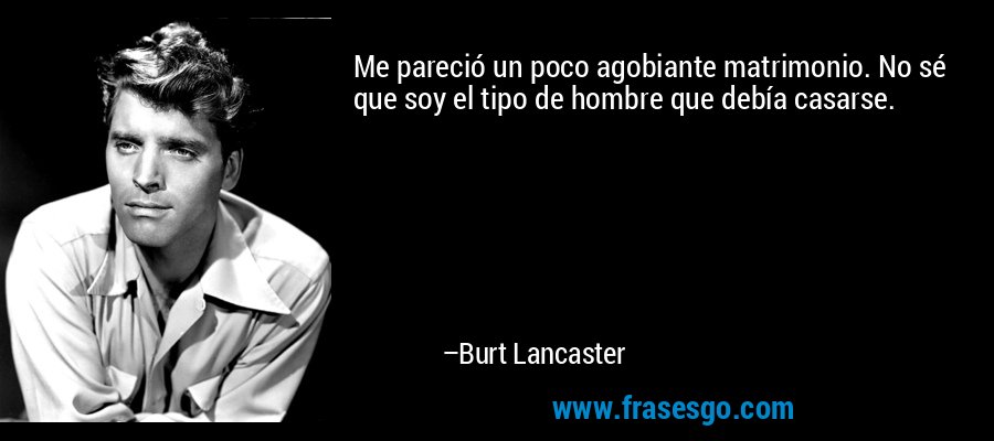 Me pareció un poco agobiante matrimonio. No sé que soy el tipo de hombre que debía casarse. – Burt Lancaster