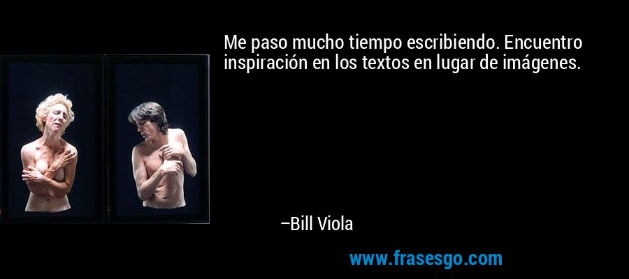 Me paso mucho tiempo escribiendo. Encuentro inspiración en los textos en lugar de imágenes. – Bill Viola