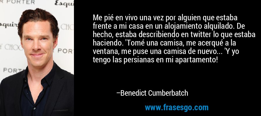 Me pié en vivo una vez por alguien que estaba frente a mi casa en un alojamiento alquilado. De hecho, estaba describiendo en twitter lo que estaba haciendo. 'Tomé una camisa, me acerqué a la ventana, me puse una camisa de nuevo... 'Y yo tengo las persianas en mi apartamento! – Benedict Cumberbatch